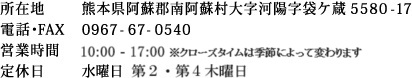 所在地 熊本県阿蘇郡南阿蘇村大字河陽字袋ケ蔵5580-17　電話・FAX 0967-67-0540　営業時間 10:00～17:00 ※クローズタイムは、季節によって変わります　定休日 水曜日　第２・第４木曜日